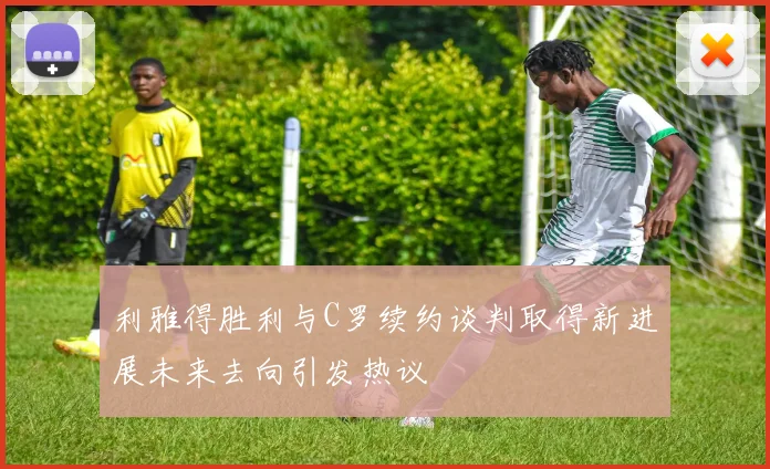 利雅得胜利与C罗续约谈判取得新进展未来去向引发热议