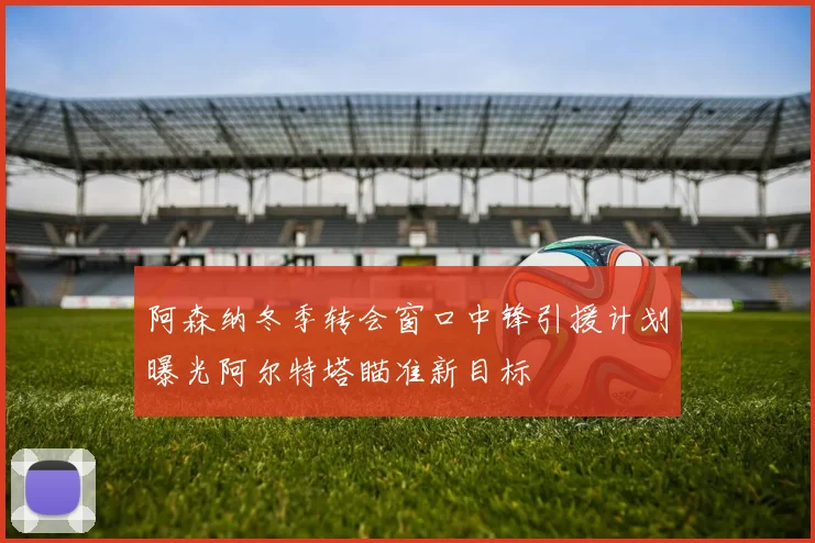 阿森纳冬季转会窗口中锋引援计划曝光阿尔特塔瞄准新目标